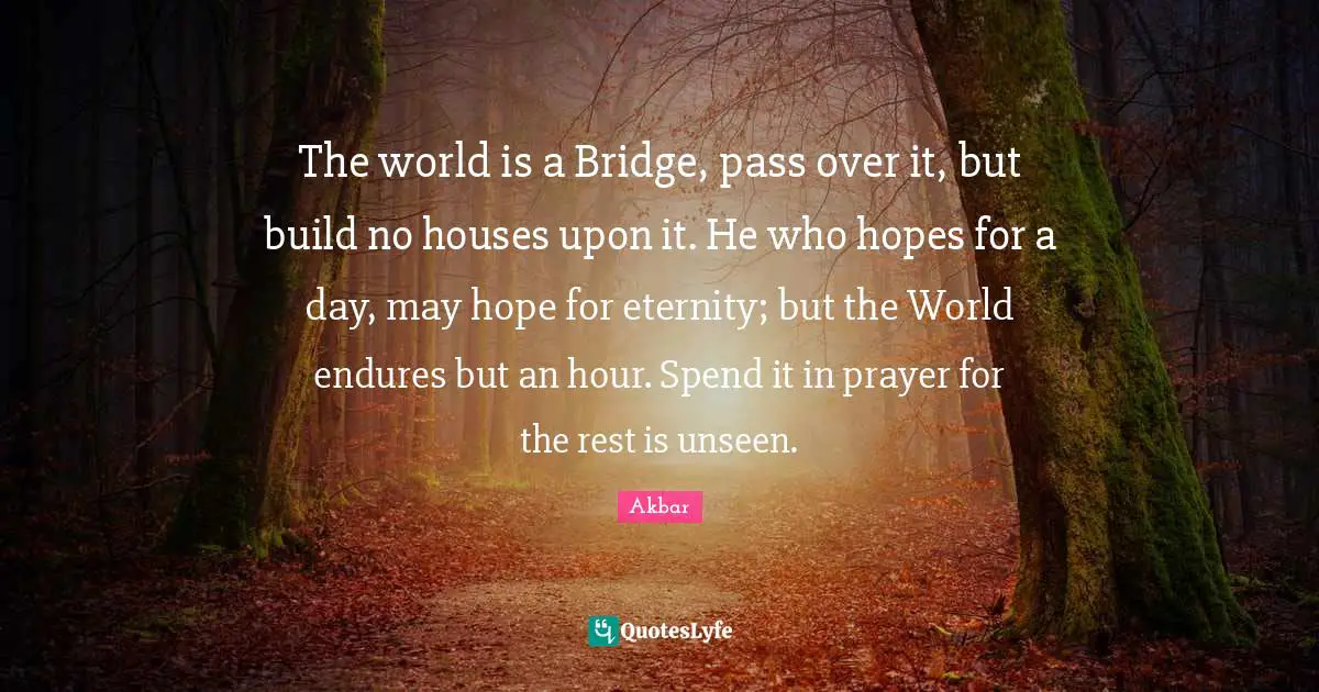 Eternity Quotes: "The world is a Bridge, pass over it, but build no houses upon it. He who hopes for a day, may hope for eternity; but the World endures but an hour. Spend it in prayer for the rest is unseen."