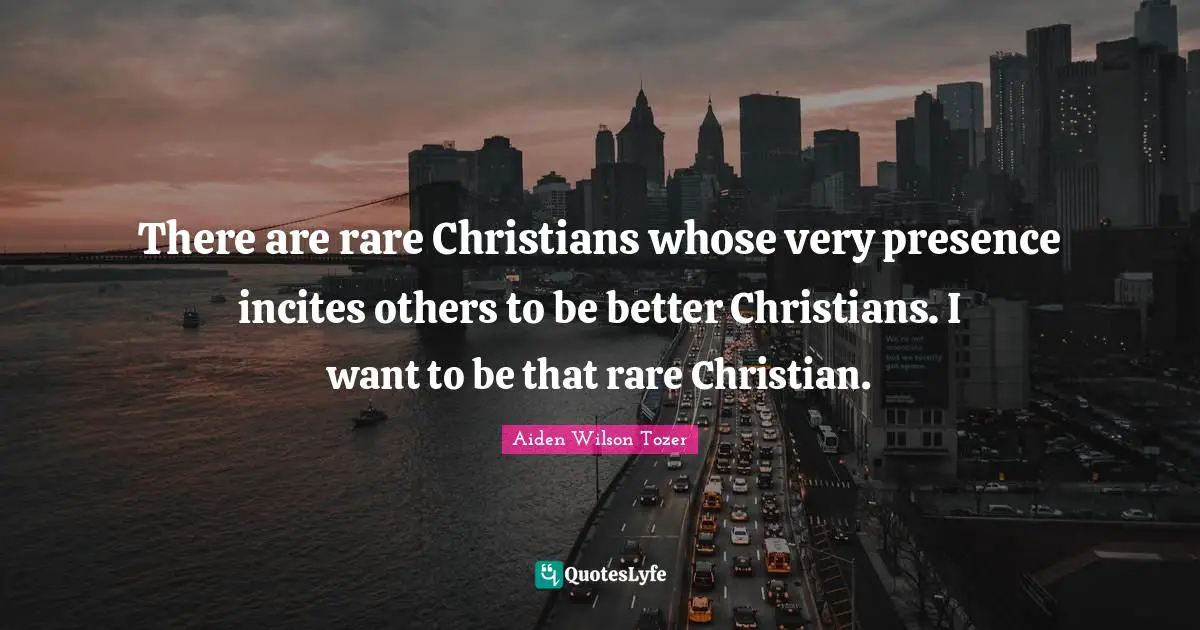 There are rare Christians whose very presence incites others to be better Christians. I want to be that rare Christian.