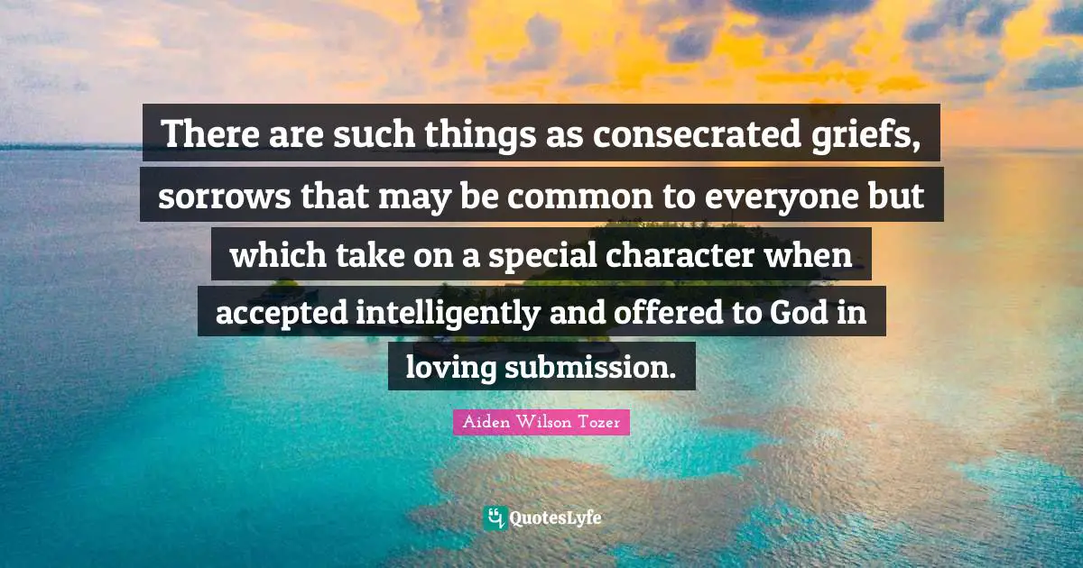 There are such things as consecrated griefs, sorrows that may be common to everyone but which take on a special character when accepted intelligently and offered to God in loving submission.