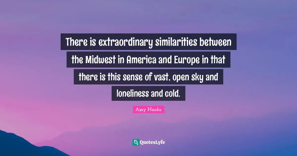 Ajay Naidu Quotes: "There is extraordinary similarities between the Midwest in America and Europe in that there is this sense of vast, open sky and loneliness and cold."