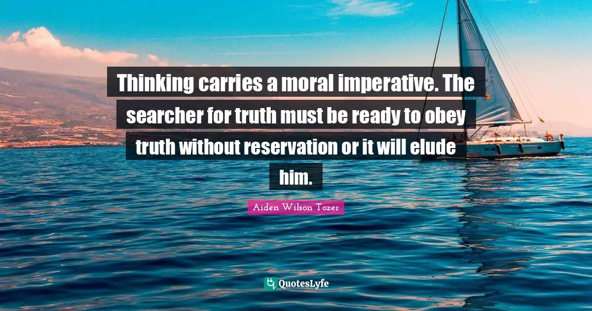 Thinking carries a moral imperative. The searcher for truth must be ready to obey truth without reservation or it will elude him.