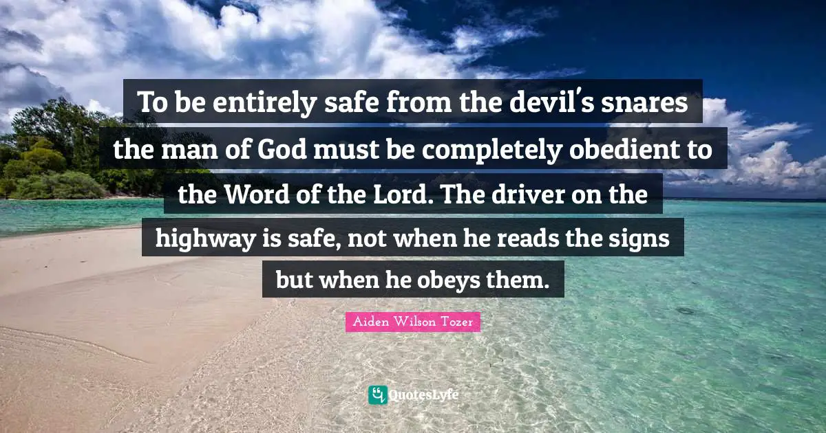 A.W. Tozer Quotes: "To be entirely safe from the devil's snares the man of God must be completely obedient to the Word of the Lord. The driver on the highway is safe, not when he reads the signs but when he obeys them."