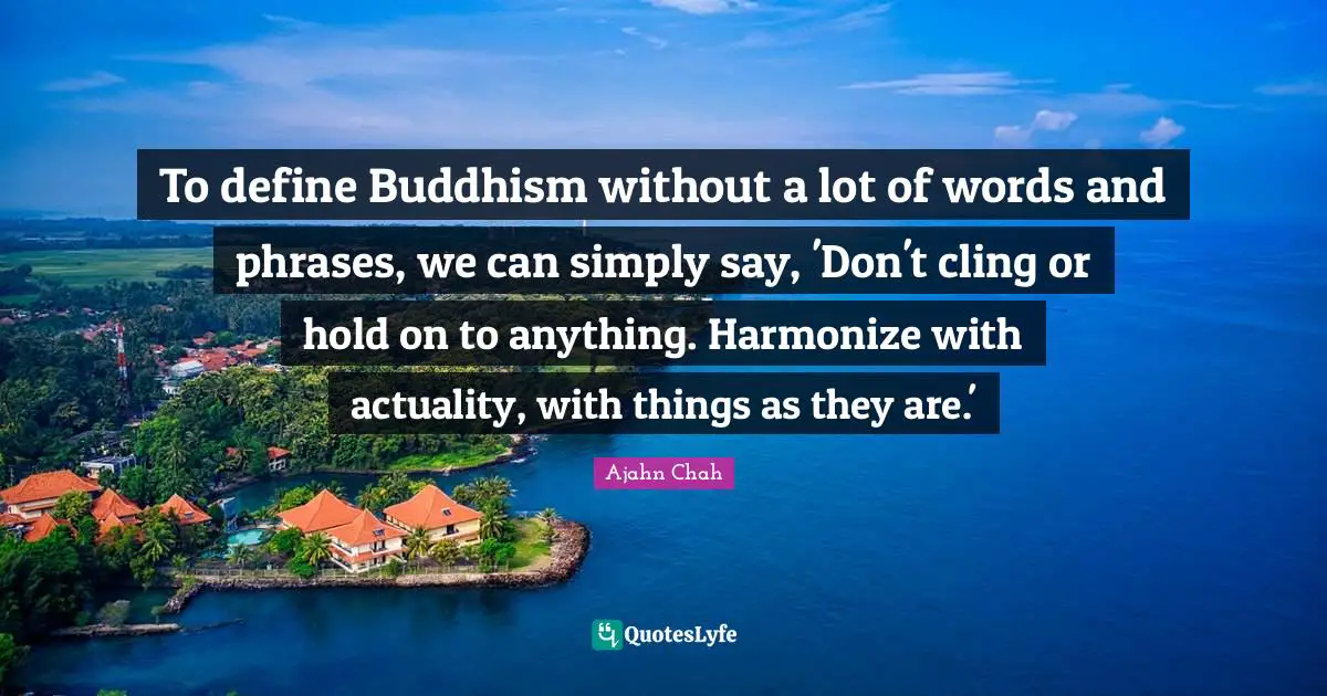 Ajahn Chah Quotes: "To define Buddhism without a lot of words and phrases, we can simply say, 'Don't cling or hold on to anything. Harmonize with actuality, with things as they are.'"