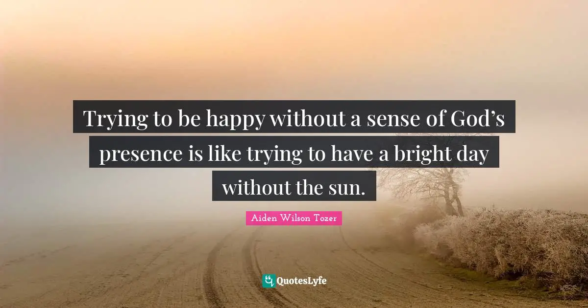 Trying to be happy without a sense of God’s presence is like trying to have a bright day without the sun.