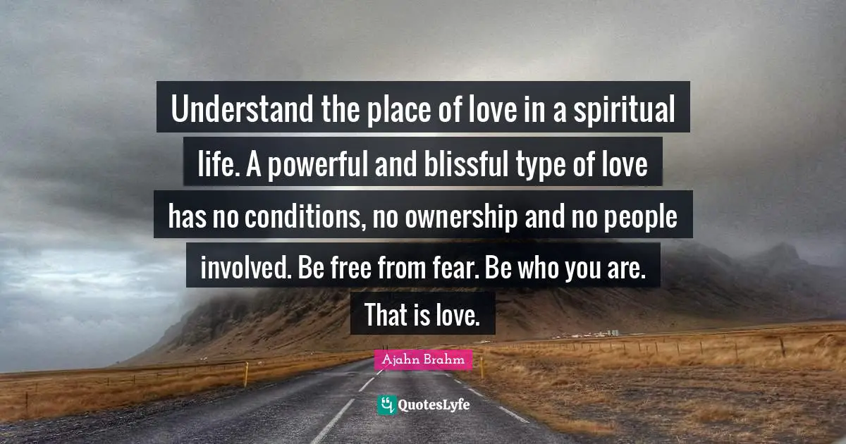Ajahn Brahm Quotes: Understand the place of love in a spiritual life. A powerful and blissful type of love has no conditions, no ownership and no people involved. Be free from fear. Be who you are. That is love.
