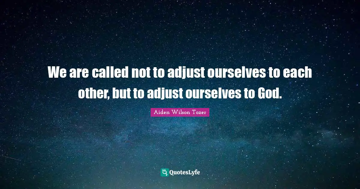 We are called not to adjust ourselves to each other, but to adjust ourselves to God.