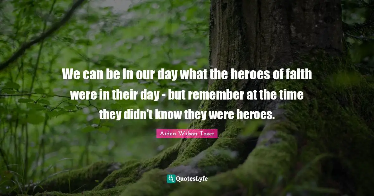 We can be in our day what the heroes of faith were in their day - but remember at the time they didn't know they were heroes.