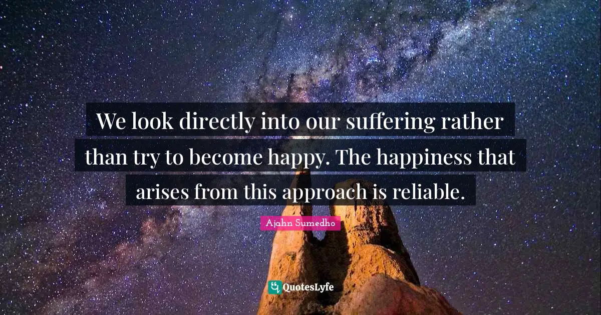 We look directly into our suffering rather than try to become happy. The happiness that arises from this approach is reliable.