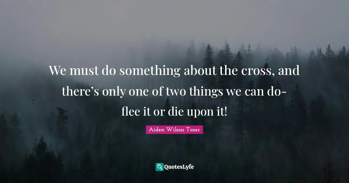 We must do something about the cross, and there’s only one of two things we can do- flee it or die upon it!