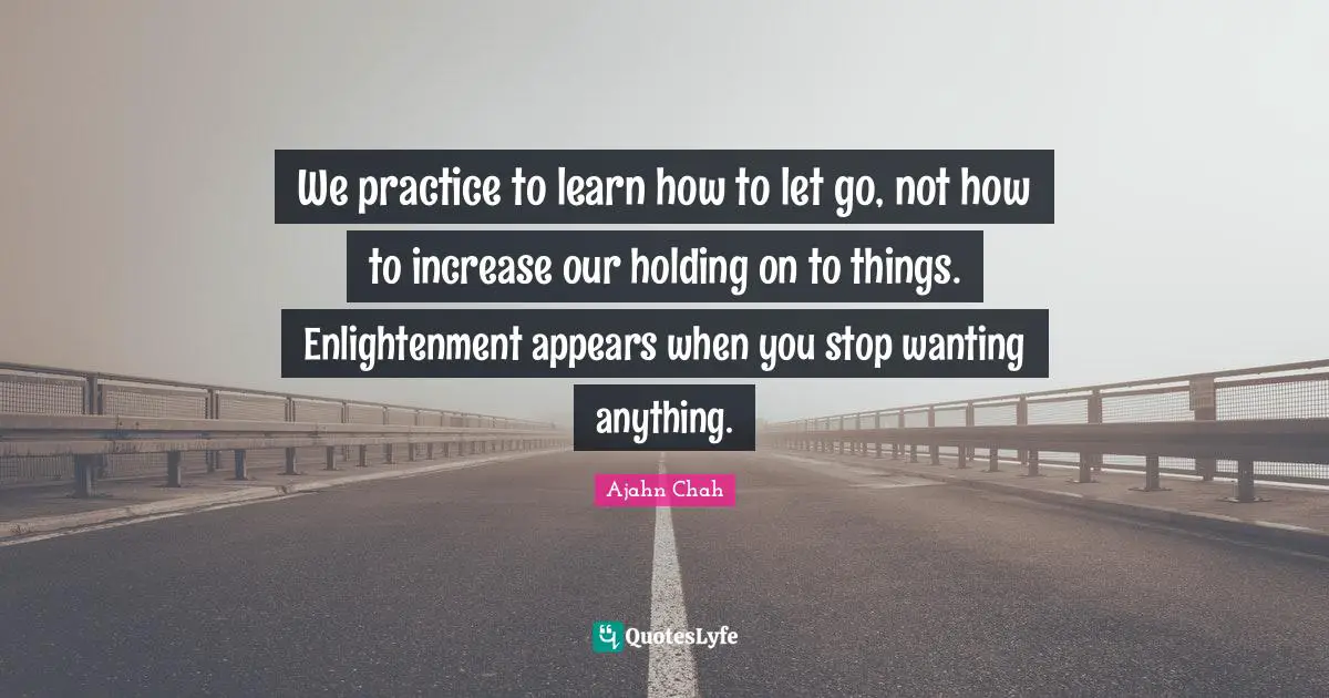 We practice to learn how to let go, not how to increase our holding on to things. Enlightenment appears when you stop wanting anything.