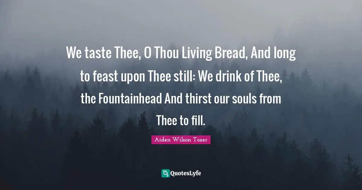 We taste Thee, O Thou Living Bread, And long to feast upon Thee still: We drink of Thee, the Fountainhead And thirst our souls from Thee to fill.