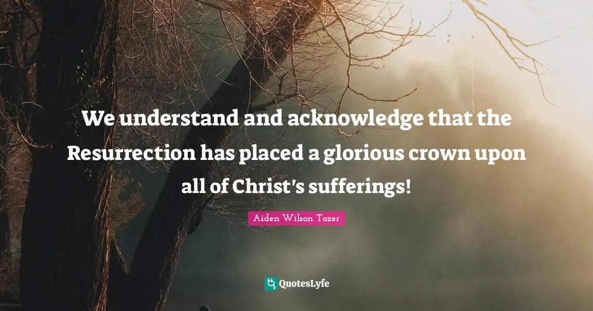 We understand and acknowledge that the Resurrection has placed a glorious crown upon all of Christ's sufferings!