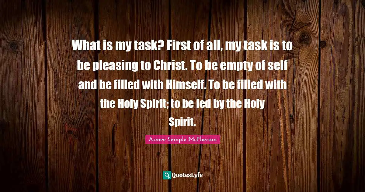 Aimee Semple McPherson Quotes: What is my task? First of all, my task is to be pleasing to Christ. To be empty of self and be filled with Himself. To be filled with the Holy Spirit; to be led by the Holy Spirit.