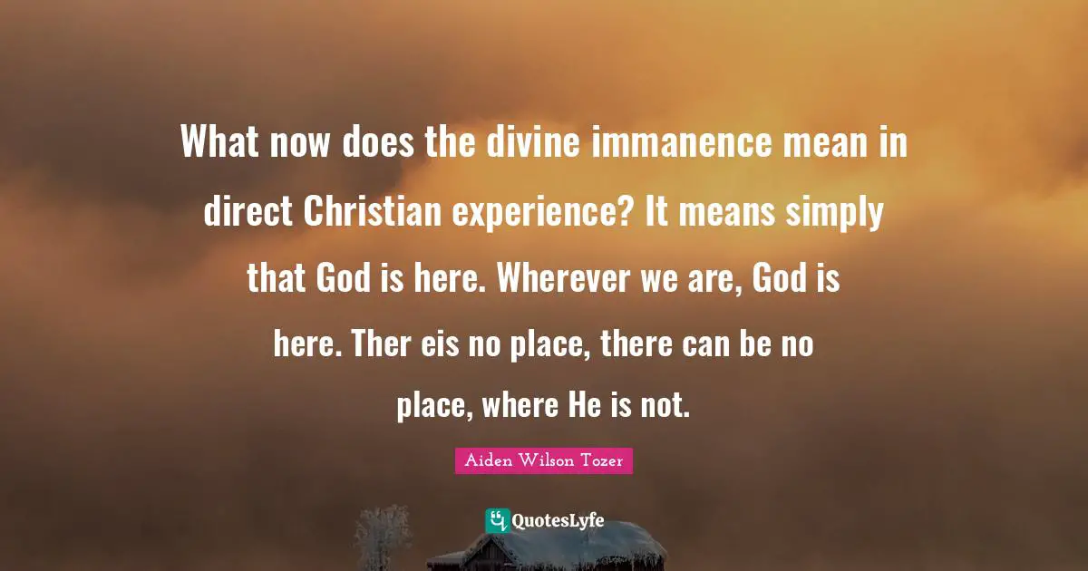 What now does the divine immanence mean in direct Christian experience? It means simply that God is here. Wherever we are, God is here. Ther eis no place, there can be no place, where He is not.