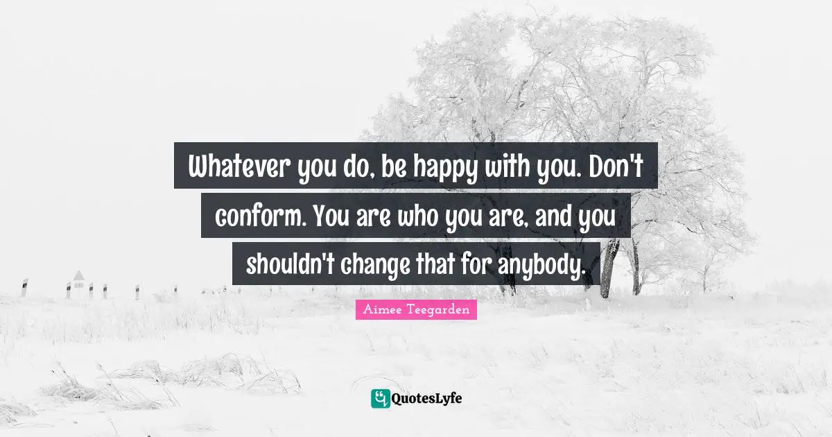Whatever you do, be happy with you. Don't conform. You are who you are, and you shouldn't change that for anybody.