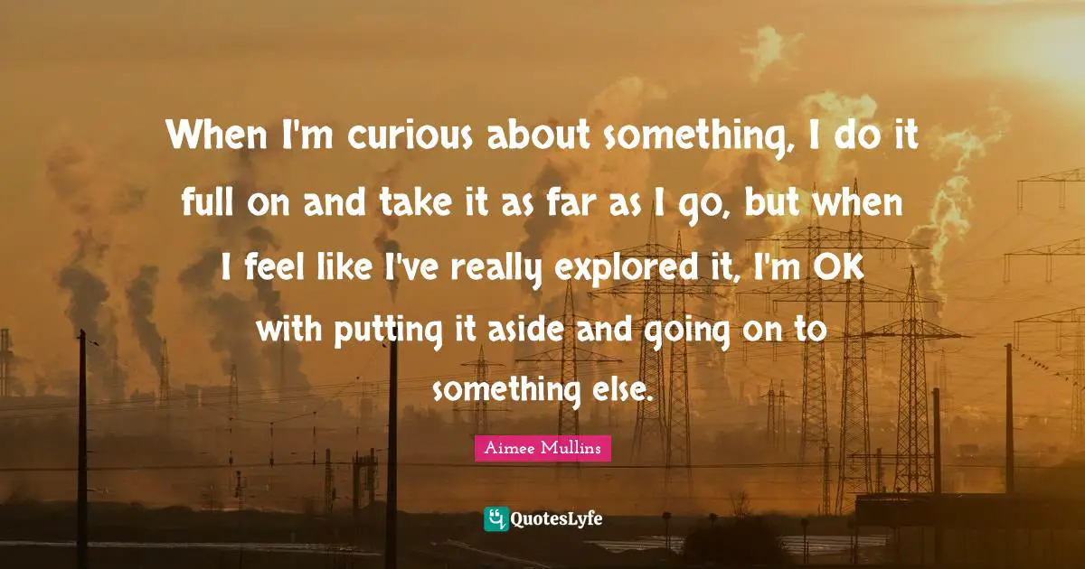 When I'm curious about something, I do it full on and take it as far as I go, but when I feel like I've really explored it, I'm OK with putting it aside and going on to something else.