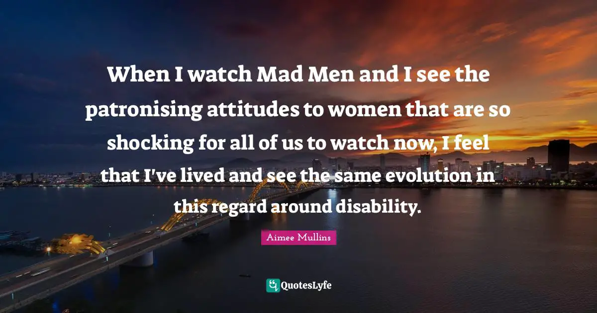 When I watch Mad Men and I see the patronising attitudes to women that are so shocking for all of us to watch now, I feel that I've lived and see the same evolution in this regard around disability.