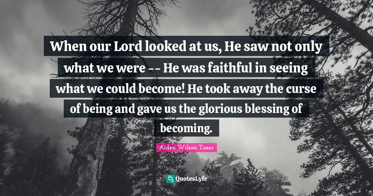 When our Lord looked at us, He saw not only what we were -- He was faithful in seeing what we could become! He took away the curse of being and gave us the glorious blessing of becoming.