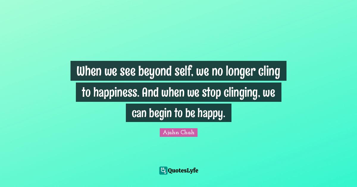 Ajahn Chah Quotes: "When we see beyond self, we no longer cling to happiness. And when we stop clinging, we can begin to be happy."