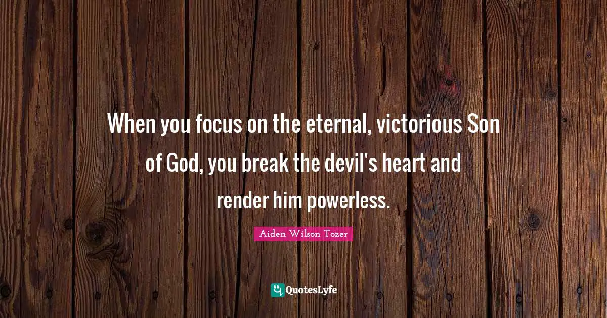When you focus on the eternal, victorious Son of God, you break the devil's heart and render him powerless.