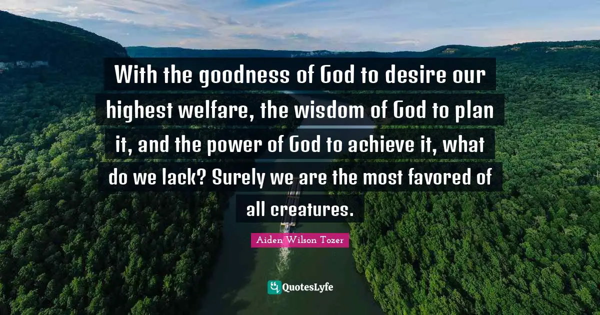 With the goodness of God to desire our highest welfare, the wisdom of God to plan it, and the power of God to achieve it, what do we lack? Surely we are the most favored of all creatures.