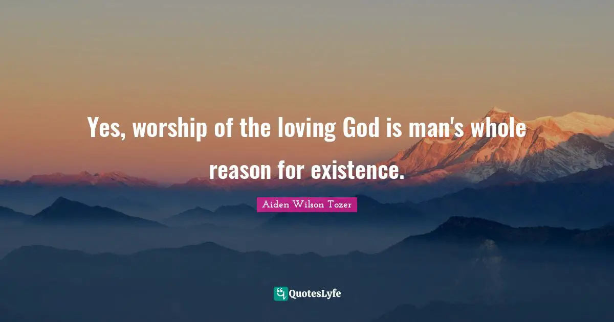 Yes, worship of the loving God is man's whole reason for existence.
