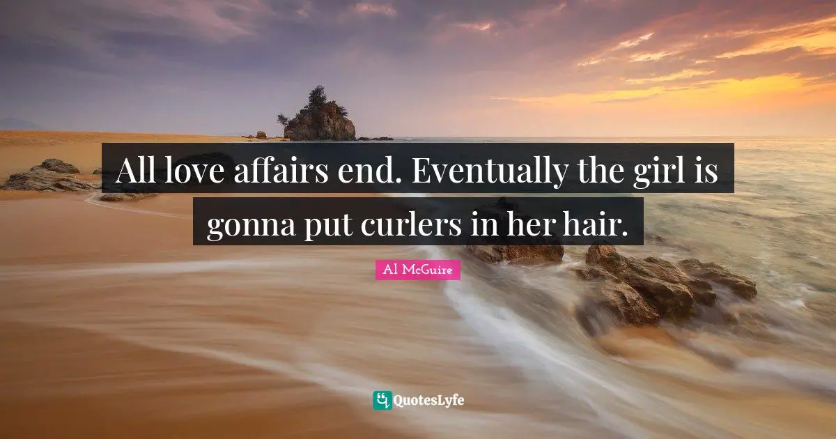 All love affairs end. Eventually the girl is gonna put curlers in her hair.