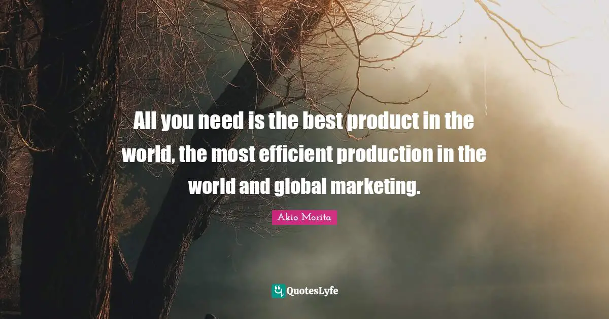 All you need is the best product in the world, the most efficient production in the world and global marketing.