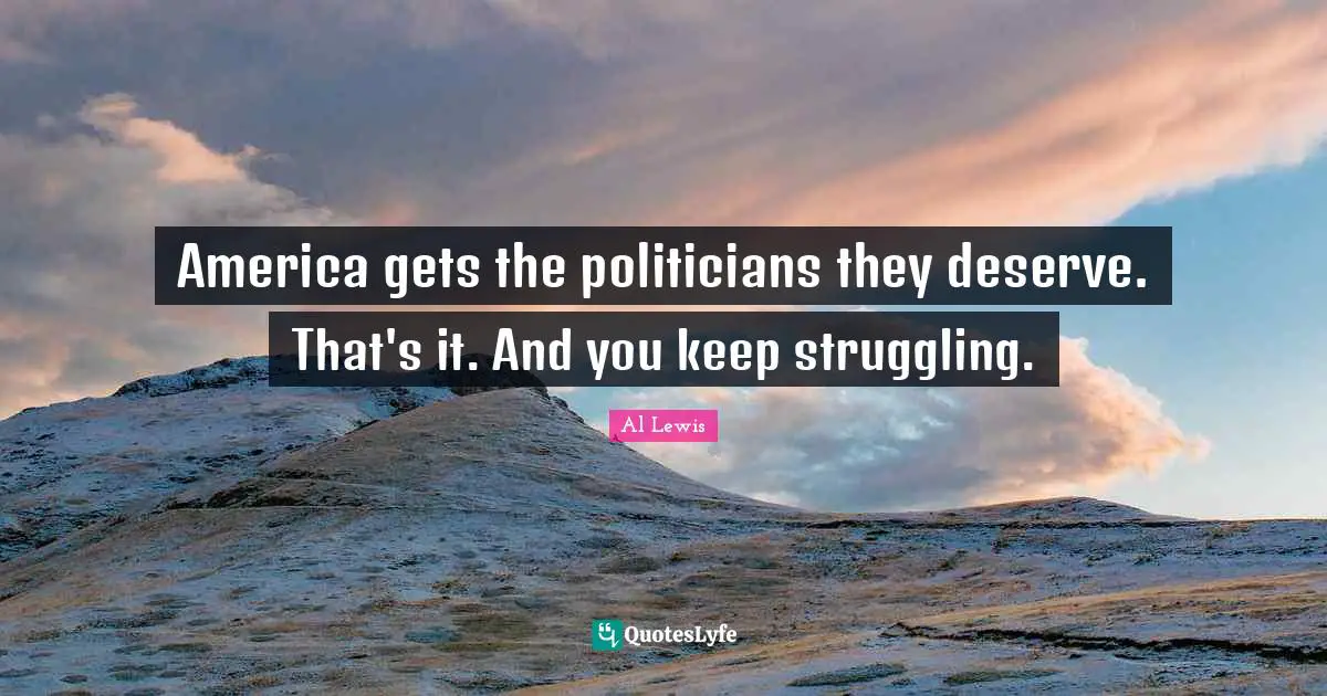 America gets the politicians they deserve. That's it. And you keep struggling.