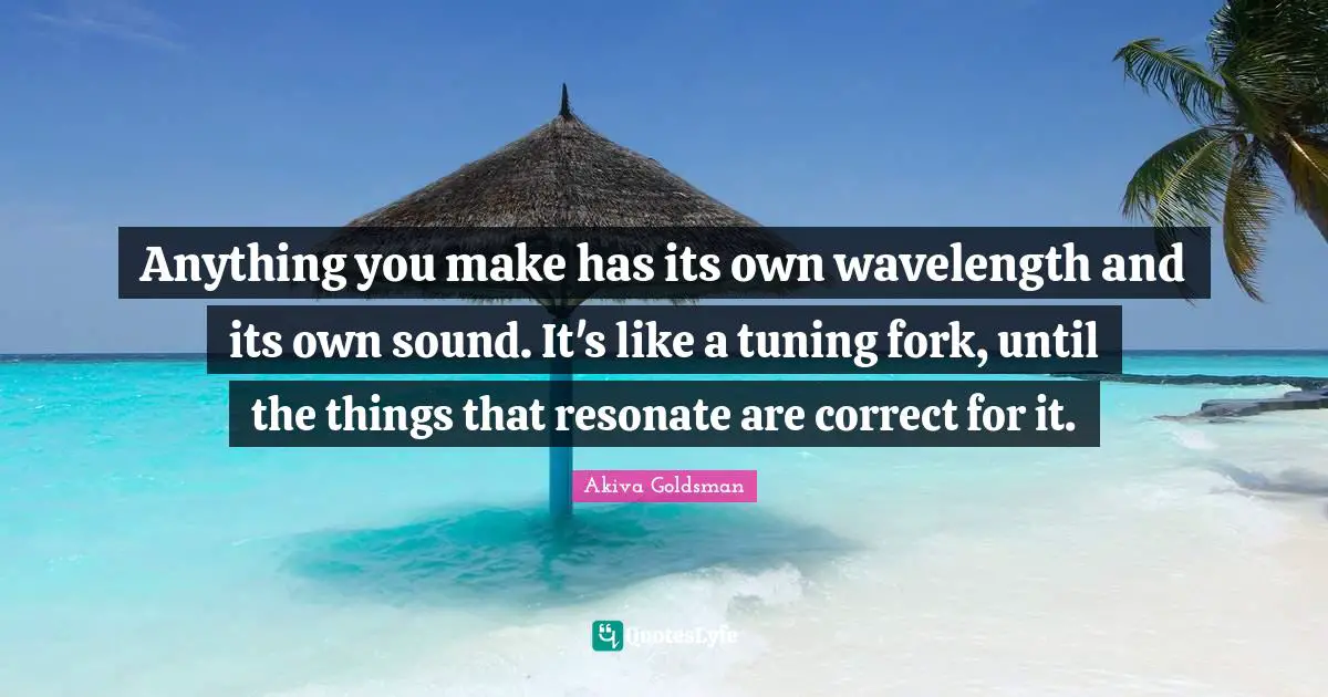 Anything you make has its own wavelength and its own sound. It's like a tuning fork, until the things that resonate are correct for it.