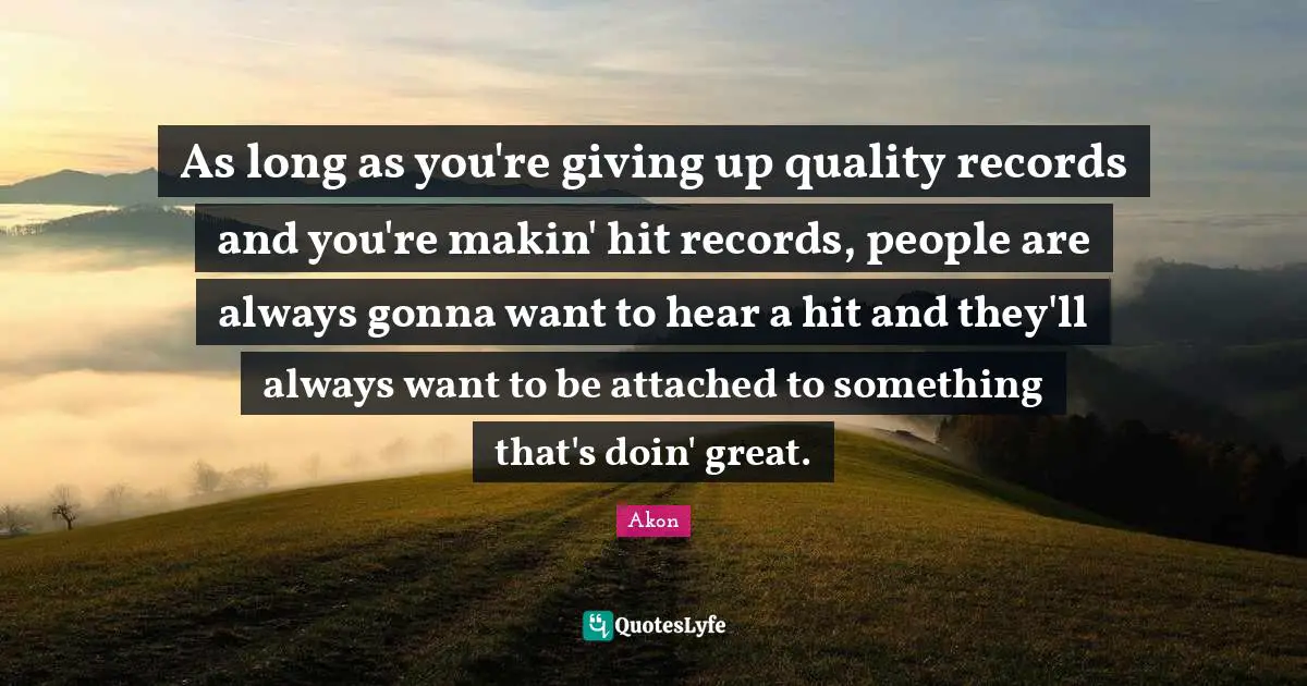 As long as you're giving up quality records and you're makin' hit records, people are always gonna want to hear a hit and they'll always want to be attached to something that's doin' great.
