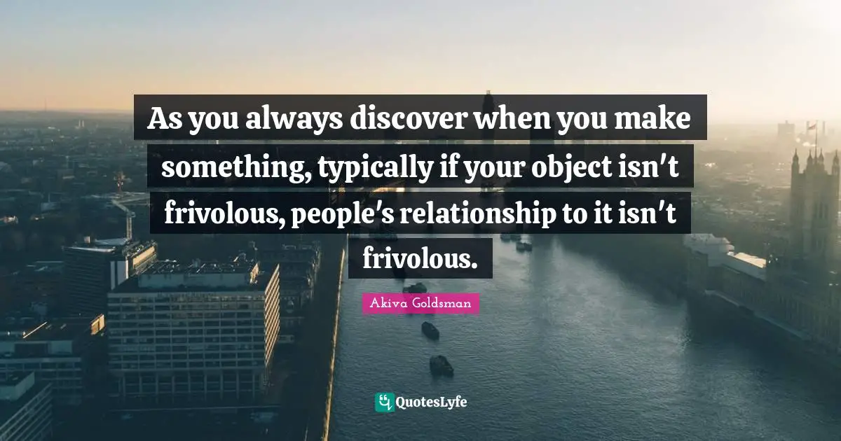 As you always discover when you make something, typically if your object isn't frivolous, people's relationship to it isn't frivolous.