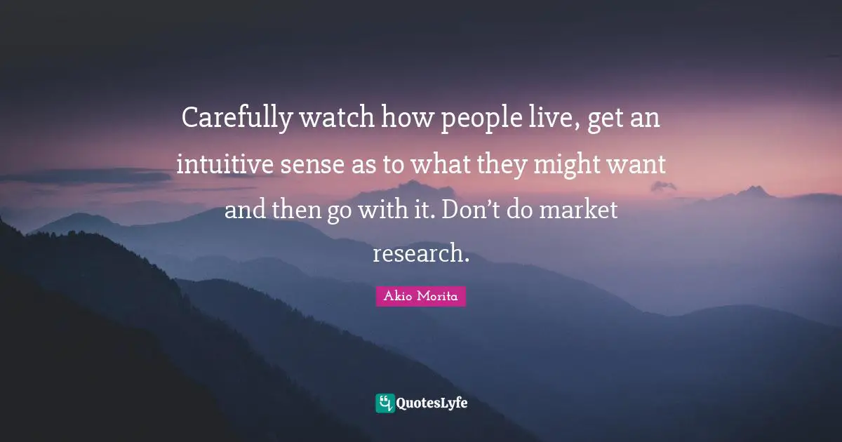 Intuitive Quotes: "Carefully watch how people live, get an intuitive sense as to what they might want and then go with it. Don’t do market research."