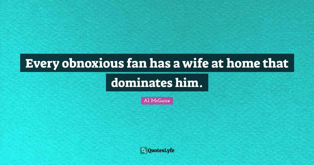 Every obnoxious fan has a wife at home that dominates him.