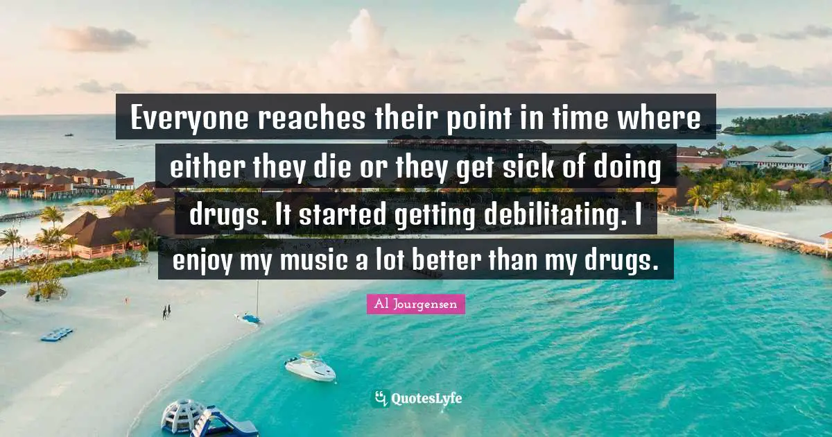 Everyone reaches their point in time where either they die or they get sick of doing drugs. It started getting debilitating. I enjoy my music a lot better than my drugs.