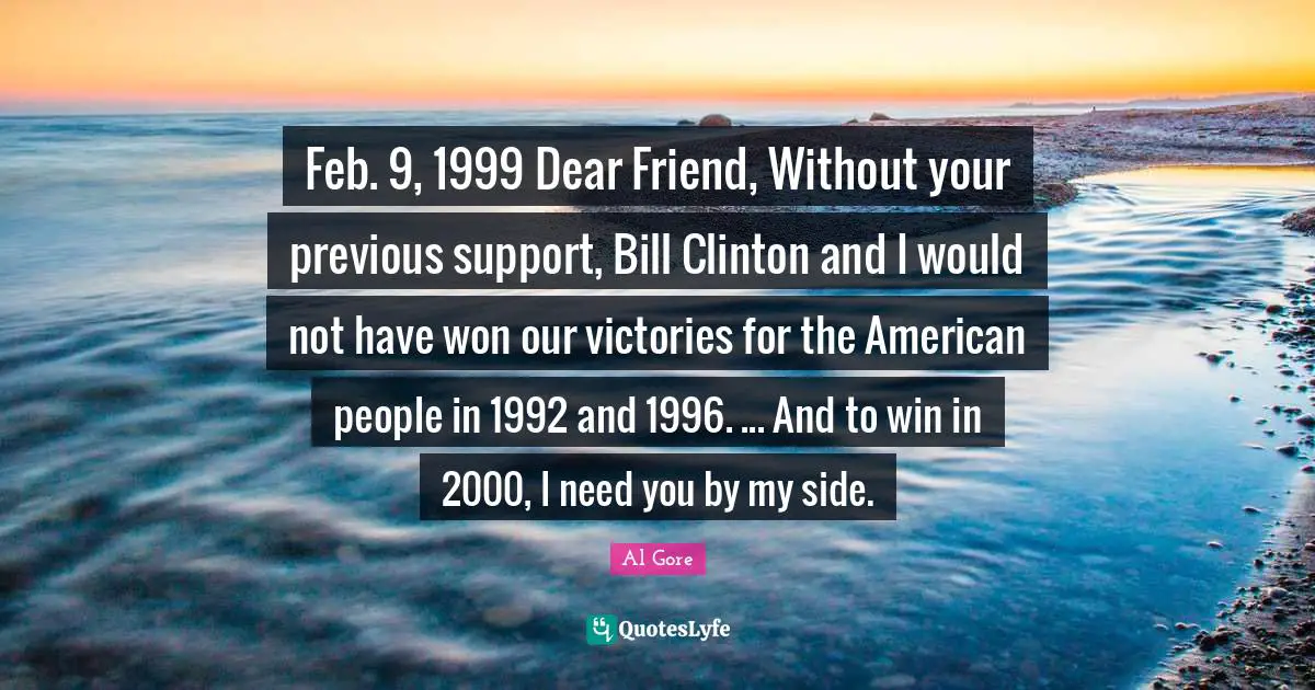 Feb. 9, 1999 Dear Friend, Without your previous support, Bill Clinton and I would not have won our victories for the American people in 1992 and 1996. ... And to win in 2000, I need you by my side.