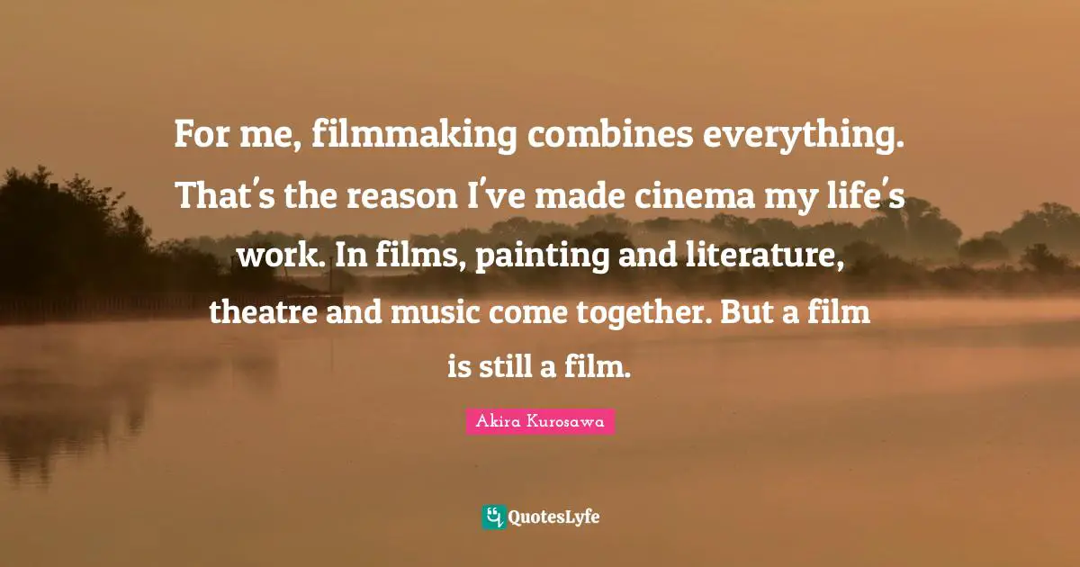 For me, filmmaking combines everything. That's the reason I've made cinema my life's work. In films, painting and literature, theatre and music come together. But a film is still a film.