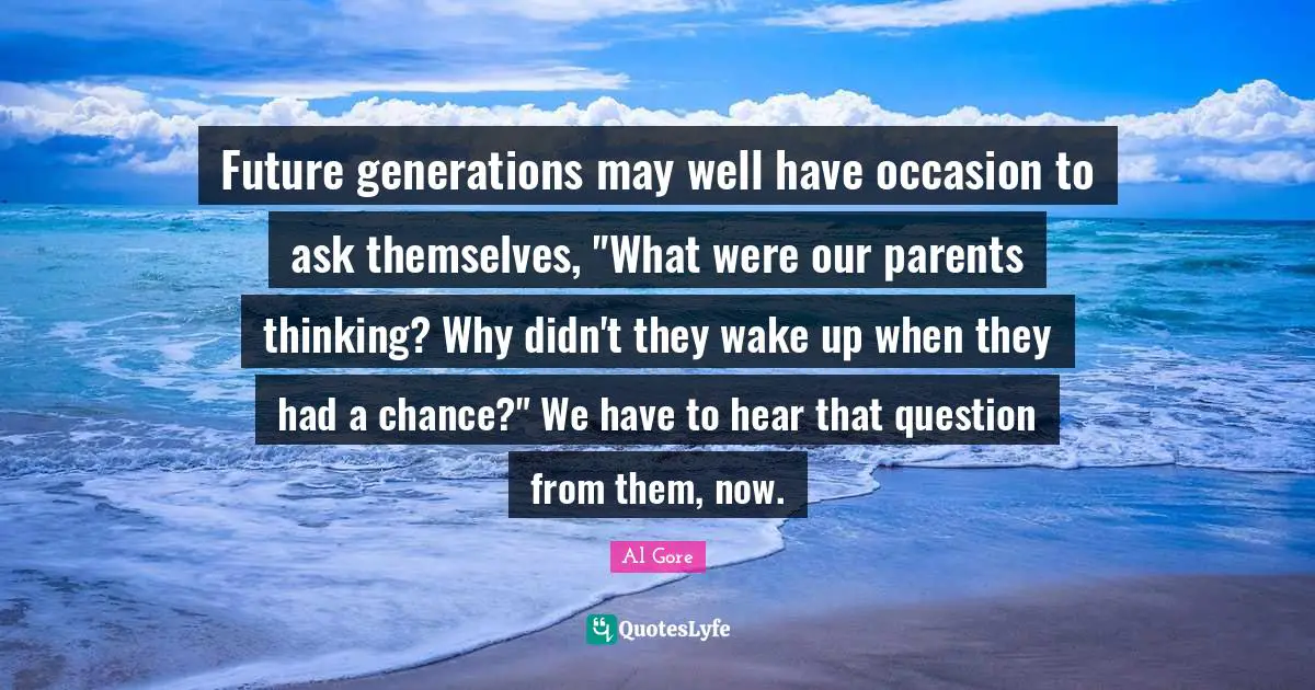 Future generations may well have occasion to ask themselves, "What were our parents thinking? Why didn't they wake up when they had a chance?" We have to hear that question from them, now.