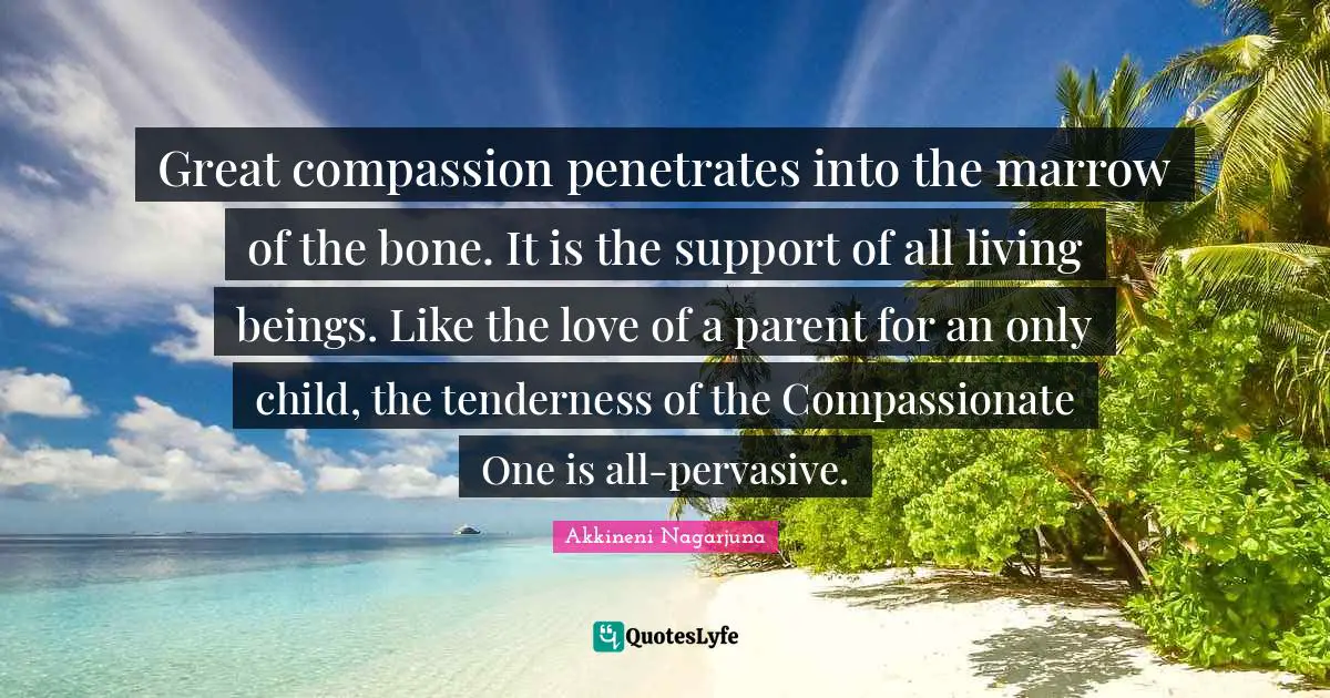 Great compassion penetrates into the marrow of the bone. It is the support of all living beings. Like the love of a parent for an only child, the tenderness of the Compassionate One is all-pervasive.