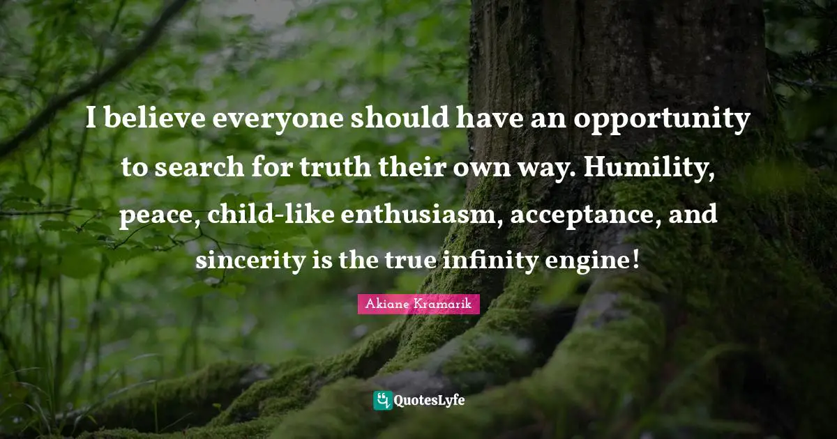 Akiane Kramarik Quotes: "I believe everyone should have an opportunity to search for truth their own way. Humility, peace, child-like enthusiasm, acceptance, and sincerity is the true infinity engine!"