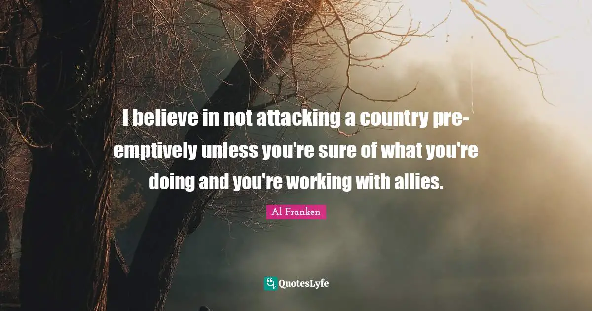 I believe in not attacking a country pre-emptively unless you're sure of what you're doing and you're working with allies.