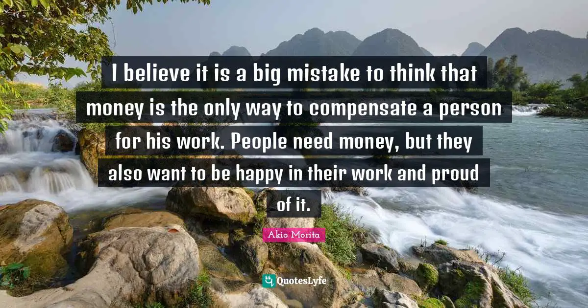 I believe it is a big mistake to think that money is the only way to compensate a person for his work. People need money, but they also want to be happy in their work and proud of it.