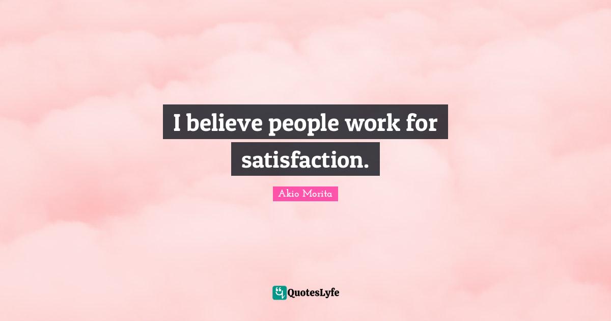 I believe people work for satisfaction.