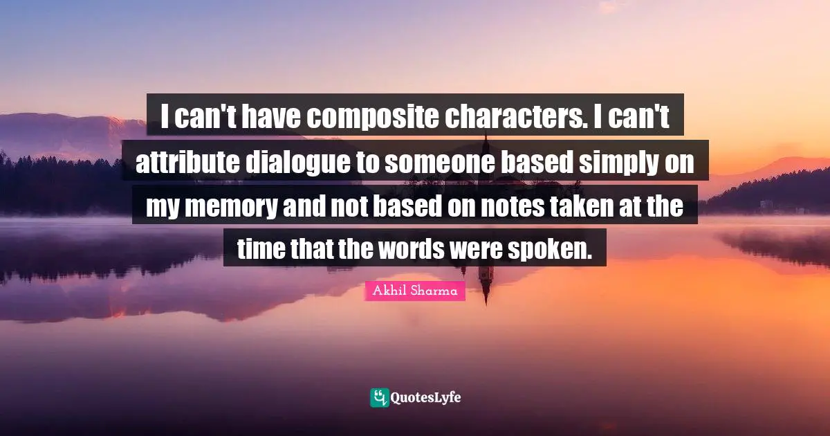 I can't have composite characters. I can't attribute dialogue to someone based simply on my memory and not based on notes taken at the time that the words were spoken.