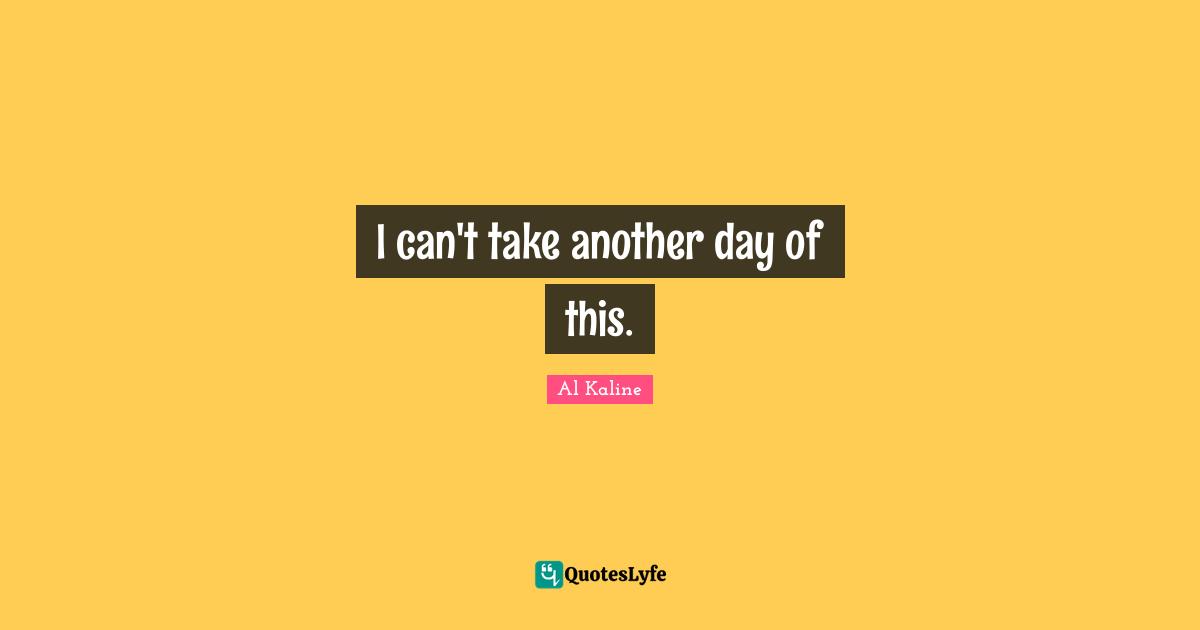 I can't take another day of this.