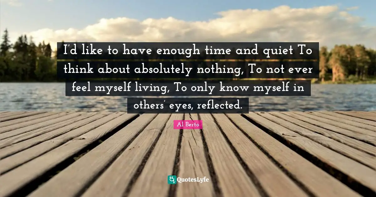 I’d like to have enough time and quiet To think about absolutely nothing, To not ever feel myself living, To only know myself in others’ eyes, reflected.