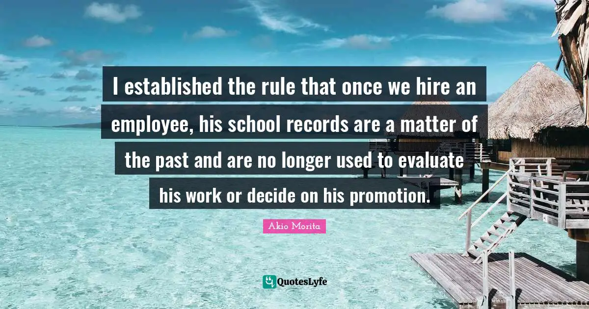 I established the rule that once we hire an employee, his school records are a matter of the past and are no longer used to evaluate his work or decide on his promotion.