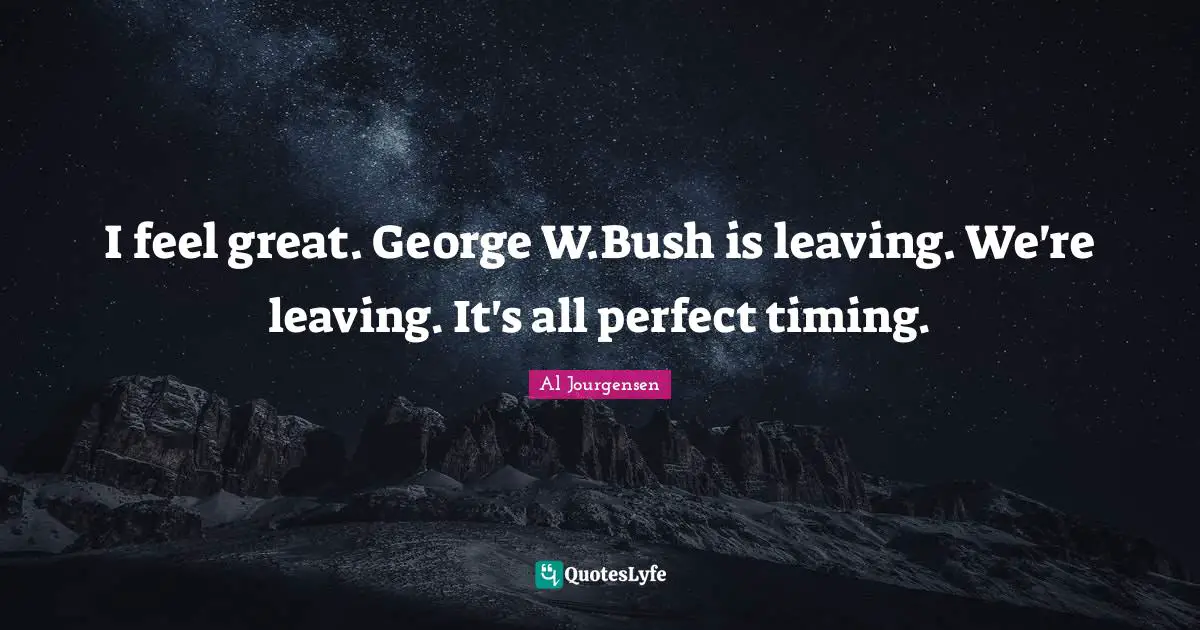 I feel great. George W.Bush is leaving. We're leaving. It's all perfect timing.