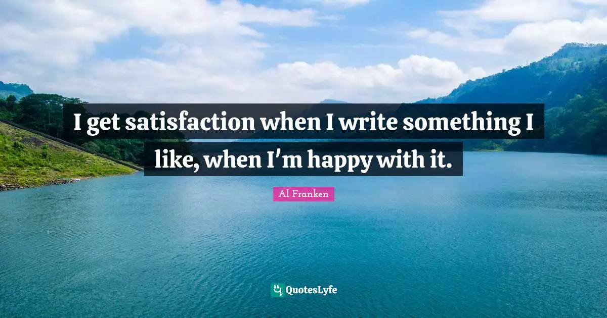 I get satisfaction when I write something I like, when I'm happy with it.