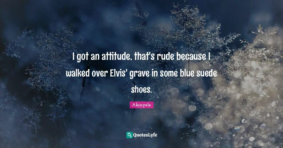 I got an attitude, that's rude because I walked over Elvis' grave in some blue suede shoes.